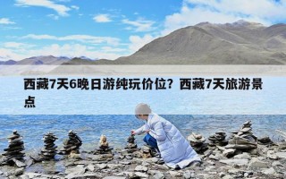 西藏7天6晚日游纯玩价位？西藏7天旅游景点
