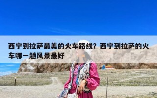 西宁到拉萨最美的火车路线？西宁到拉萨的火车哪一趟风景最好