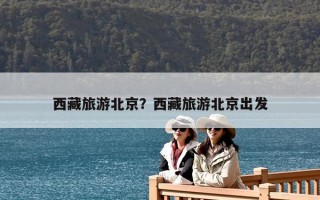 西藏旅游北京？西藏旅游北京出发