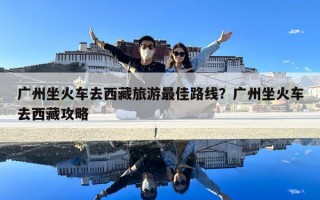 广州坐火车去西藏旅游最佳路线？广州坐火车去西藏攻略