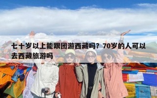 七十岁以上能跟团游西藏吗？70岁的人可以去西藏旅游吗