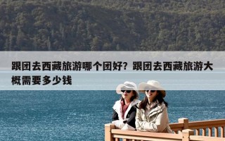 跟团去西藏旅游哪个团好？跟团去西藏旅游大概需要多少钱