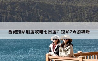 西藏拉萨旅游攻略七日游？拉萨7天游攻略