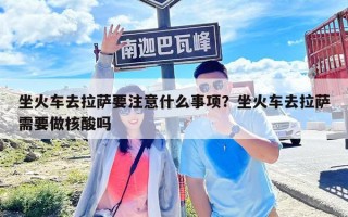 坐火车去拉萨要注意什么事项？坐火车去拉萨需要做核酸吗