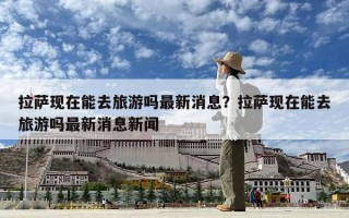 拉萨现在能去旅游吗最新消息？拉萨现在能去旅游吗最新消息新闻