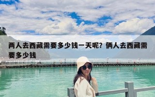 两人去西藏需要多少钱一天呢？俩人去西藏需要多少钱