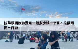 拉萨跟团旅游费用一般多少钱一个月？拉萨跟团一日游