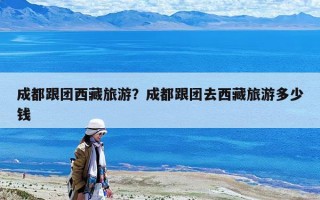 成都跟团西藏旅游？成都跟团去西藏旅游多少钱
