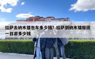 拉萨去纳木错包车多少钱？拉萨到纳木错报团一日游多少钱