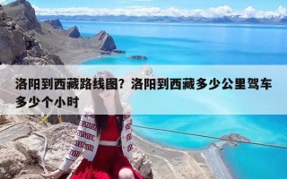 洛阳到西藏路线图？洛阳到西藏多少公里驾车多少个小时