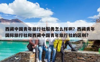 西藏中国青年旅行社服务怎么样啊？西藏青年国际旅行社和西藏中国青年旅行社的区别?