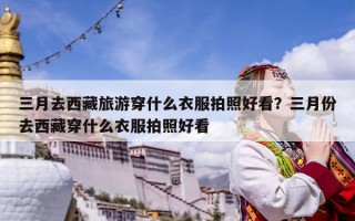 三月去西藏旅游穿什么衣服拍照好看？三月份去西藏穿什么衣服拍照好看