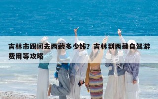 吉林市跟团去西藏多少钱？吉林到西藏自驾游费用等攻略