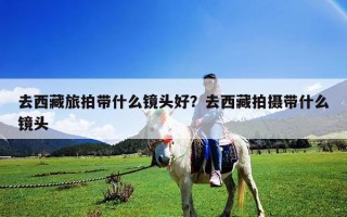 去西藏旅拍带什么镜头好？去西藏拍摄带什么镜头