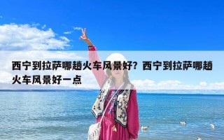 西宁到拉萨哪趟火车风景好？西宁到拉萨哪趟火车风景好一点