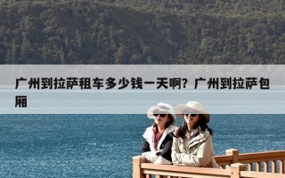 广州到拉萨租车多少钱一天啊？广州到拉萨包厢