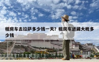 租房车去拉萨多少钱一天？租房车进藏大概多少钱