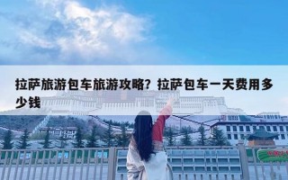 拉萨旅游包车旅游攻略？拉萨包车一天费用多少钱