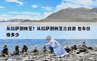 从拉萨到林芝？从拉萨到林芝三日游 包车价格多少