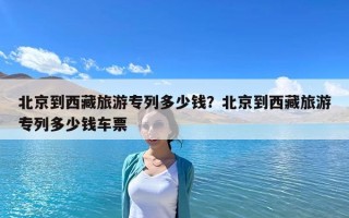 北京到西藏旅游专列多少钱？北京到西藏旅游专列多少钱车票