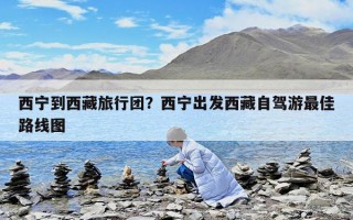 西宁到西藏旅行团？西宁出发西藏自驾游最佳路线图