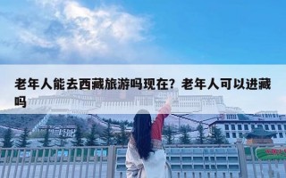 老年人能去西藏旅游吗现在？老年人可以进藏吗