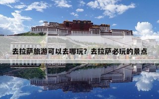 去拉萨旅游可以去哪玩？去拉萨必玩的景点
