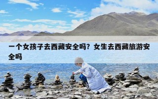 一个女孩子去西藏安全吗？女生去西藏旅游安全吗