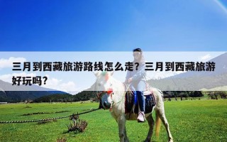 三月到西藏旅游路线怎么走？三月到西藏旅游好玩吗?