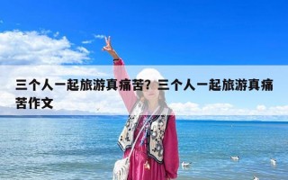 三个人一起旅游真痛苦？三个人一起旅游真痛苦作文