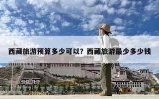 西藏旅游预算多少可以？西藏旅游最少多少钱