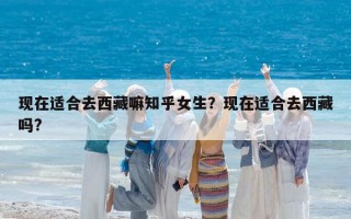 现在适合去西藏嘛知乎女生？现在适合去西藏吗?