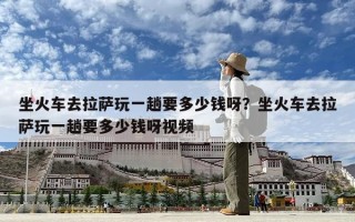 坐火车去拉萨玩一趟要多少钱呀？坐火车去拉萨玩一趟要多少钱呀视频