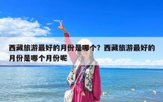 西藏旅游最好的月份是哪个？西藏旅游最好的月份是哪个月份呢