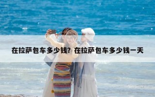 在拉萨包车多少钱？在拉萨包车多少钱一天