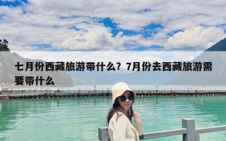 七月份西藏旅游带什么？7月份去西藏旅游需要带什么