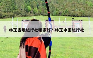 林芝当地旅行社哪家好？林芝中国旅行社