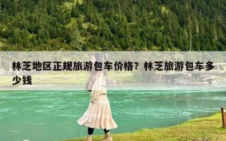 林芝地区正规旅游包车价格？林芝旅游包车多少钱
