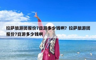 拉萨旅游团报价7日游多少钱啊？拉萨旅游团报价7日游多少钱啊