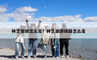 林芝旅游怎么走？林芝旅游线路怎么走