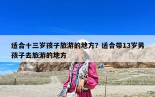适合十三岁孩子旅游的地方？适合带13岁男孩子去旅游的地方