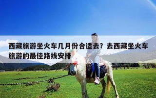 西藏旅游坐火车几月份合适去？去西藏坐火车旅游的最佳路线安排