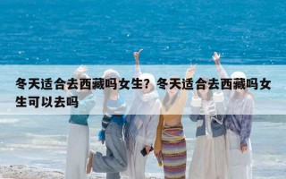 冬天适合去西藏吗女生？冬天适合去西藏吗女生可以去吗