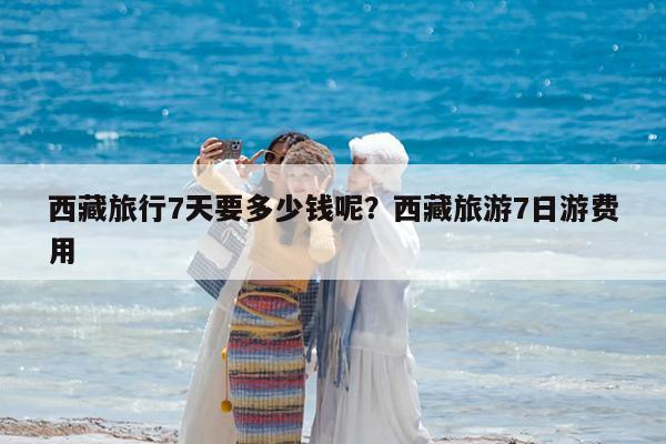 西藏旅行7天要多少钱呢?西藏旅游7日游费用