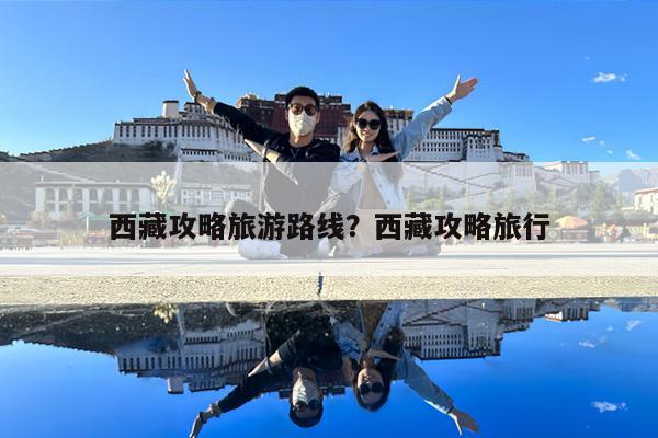 西藏攻略旅游路线?西藏攻略旅行