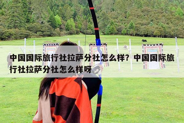 中国国际旅行社拉萨分社怎么样?中国国际旅行社拉萨分社怎么样呀