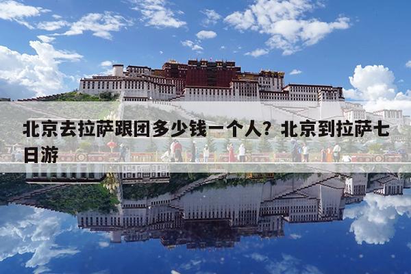北京去拉萨跟团多少钱一个人?北京到拉萨七日游