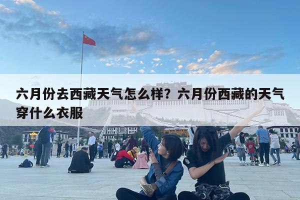 六月份去西藏天气怎么样?六月份西藏的天气穿什么衣服