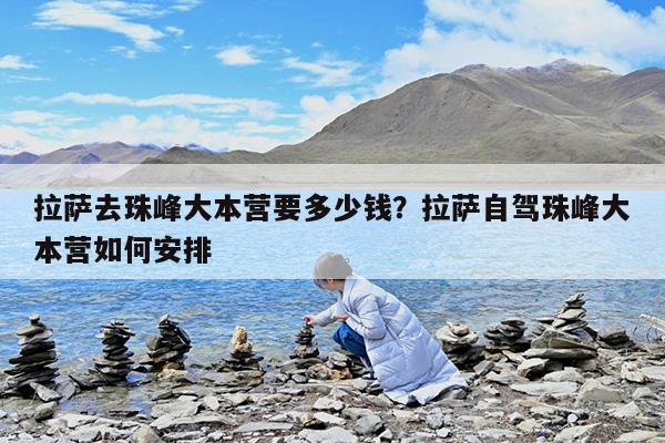 拉萨去珠峰大本营要多少钱?拉萨自驾珠峰大本营如何安排