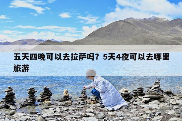 五天四晚可以去拉萨吗?5天4夜可以去哪里旅游